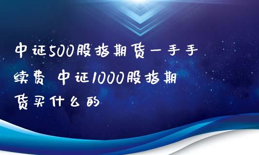 中证500股指期货一手手续费 中证1000股指期货买什么的